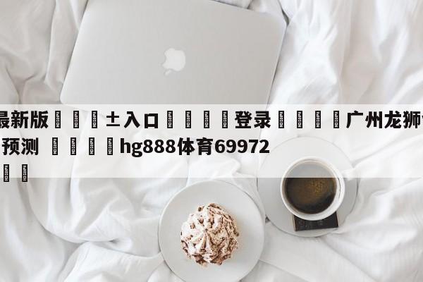 🥀最新版🎱入口🐔登录🚭广州龙狮vs浙江东阳光胜负预测 🏆hg888体育69972·CC🎁