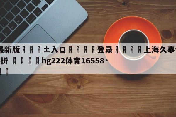 🥀最新版🎱入口🐔登录🚭上海久事vs北京控股盘口分析 🏆hg222体育16558·ME🎁