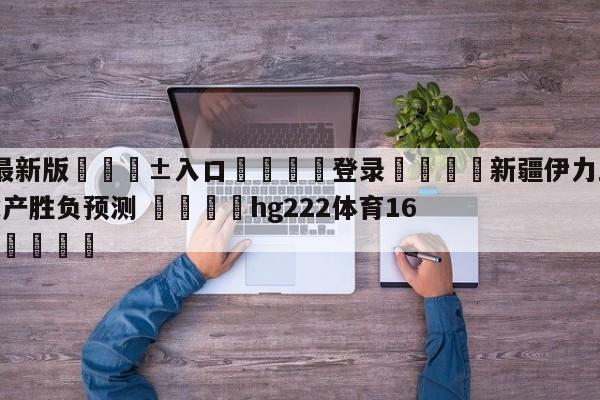🥀最新版🎱入口🐔登录🚭新疆伊力王酒vs青岛国信水产胜负预测 🏆hg222体育16558·ME🎁