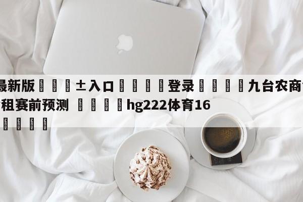 🥀最新版🎱入口🐔登录🚭九台农商银行vs浙江稠州金租赛前预测 🏆hg222体育16558·ME🎁