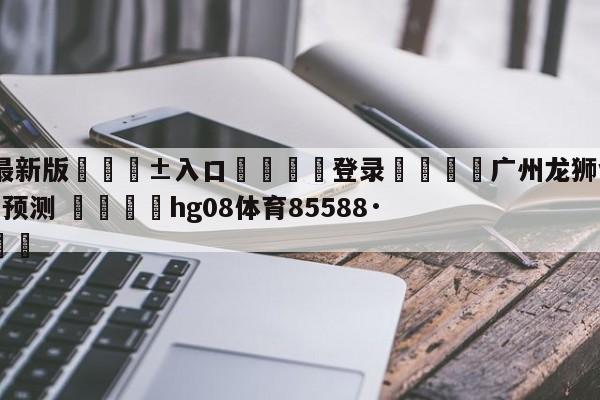 🥀最新版🎱入口🐔登录🚭广州龙狮vs苏州肯帝亚赛前预测 🏆hg08体育85588·ME🎁