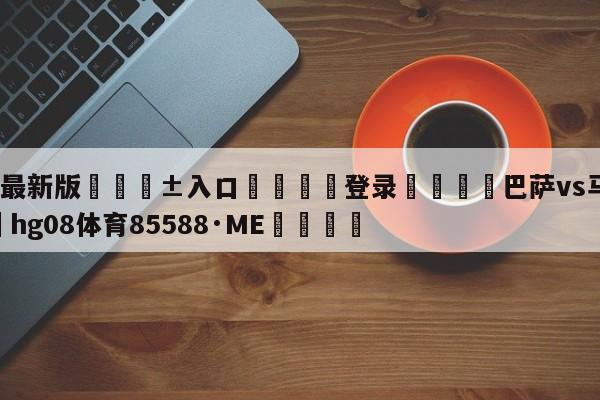🥀最新版🎱入口🐔登录🚭巴萨vs马竞赛果 🏆hg08体育85588·ME🎁