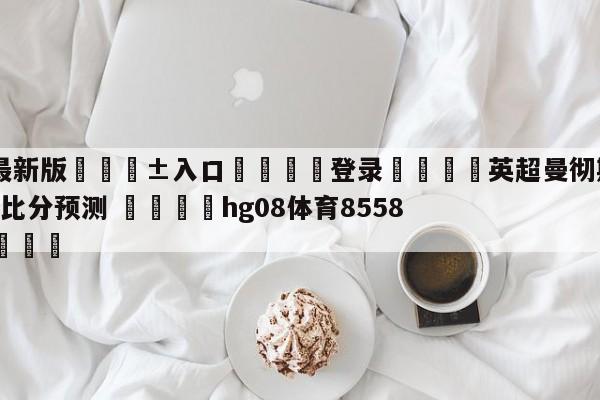 🥀最新版🎱入口🐔登录🚭英超曼彻斯特联VS伯恩茅斯比分预测 🏆hg08体育85588·ME🎁